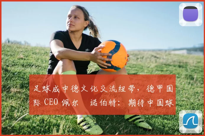 足球成中德文化交流纽带，德甲国际 CEO 佩尔・诺伯特：期待中国球员登场