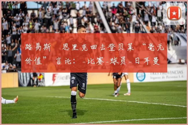 路易斯・恩里克回击登贝莱 “毫无价值” 言论：_比赛_球员_日耳曼