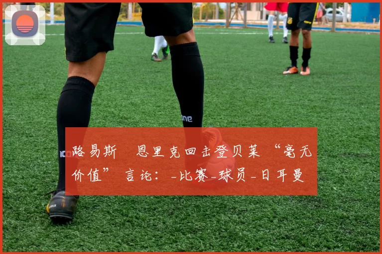 路易斯・恩里克回击登贝莱 “毫无价值” 言论：_比赛_球员_日耳曼