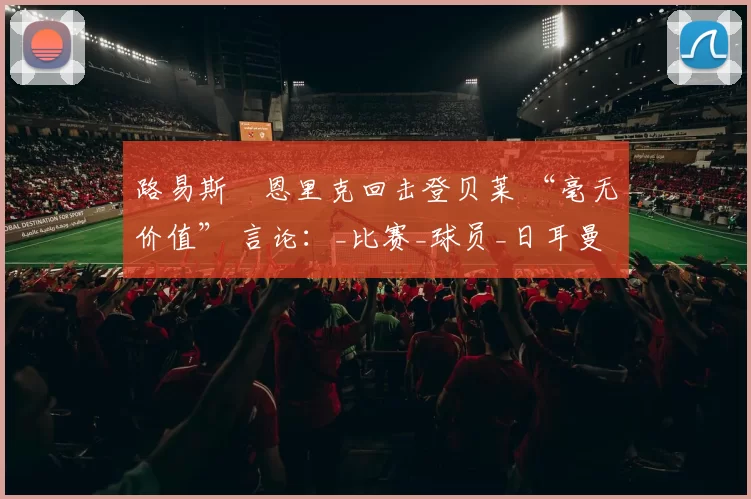 路易斯・恩里克回击登贝莱 “毫无价值” 言论：_比赛_球员_日耳曼