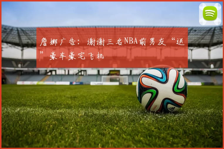 詹娜广告：谢谢三名NBA前男友“送”豪车豪宅飞机