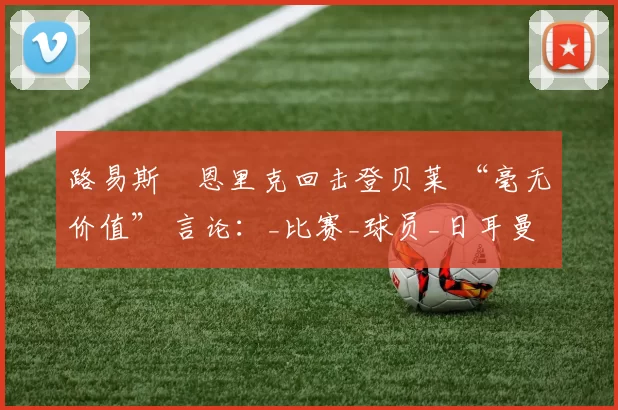 路易斯・恩里克回击登贝莱 “毫无价值” 言论：_比赛_球员_日耳曼