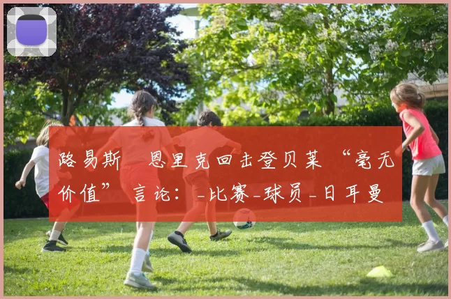 路易斯・恩里克回击登贝莱 “毫无价值” 言论：_比赛_球员_日耳曼