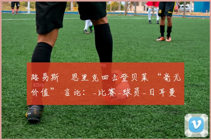 路易斯・恩里克回击登贝莱 “毫无价值” 言论：_比赛_球员_日耳曼