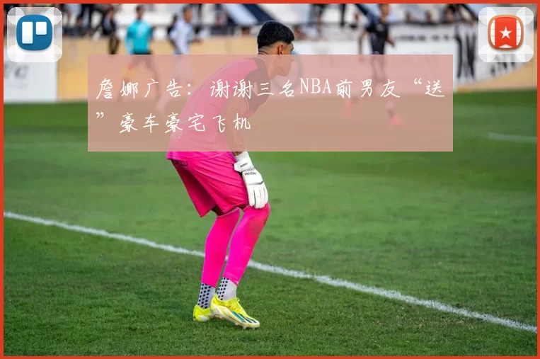 詹娜广告：谢谢三名NBA前男友“送”豪车豪宅飞机