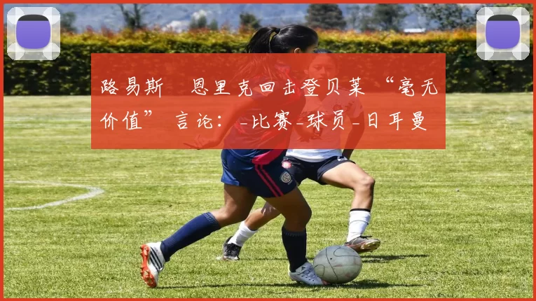 路易斯・恩里克回击登贝莱 “毫无价值” 言论：_比赛_球员_日耳曼