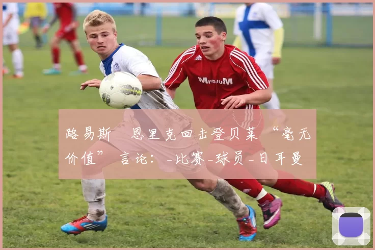 路易斯・恩里克回击登贝莱 “毫无价值” 言论：_比赛_球员_日耳曼