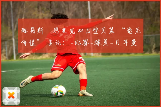 路易斯・恩里克回击登贝莱 “毫无价值” 言论：_比赛_球员_日耳曼