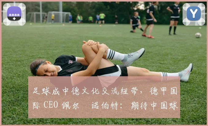 足球成中德文化交流纽带，德甲国际 CEO 佩尔・诺伯特：期待中国球员登场