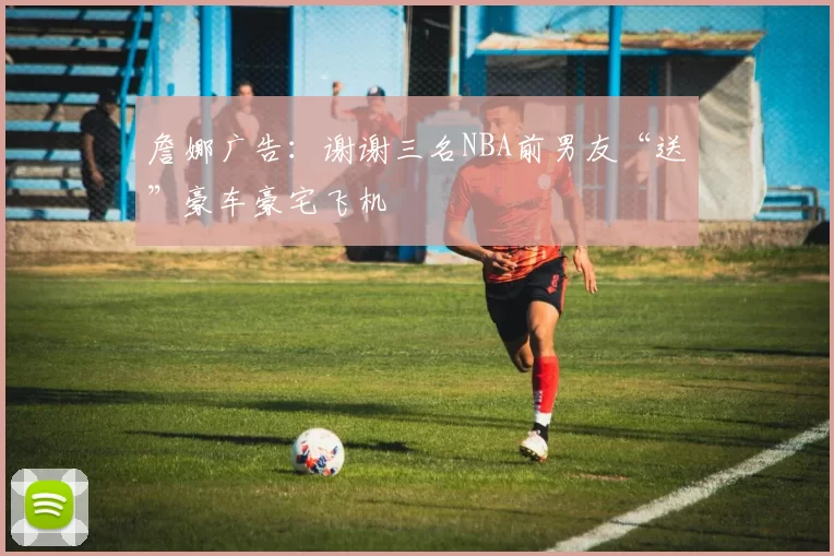 詹娜广告：谢谢三名NBA前男友“送”豪车豪宅飞机