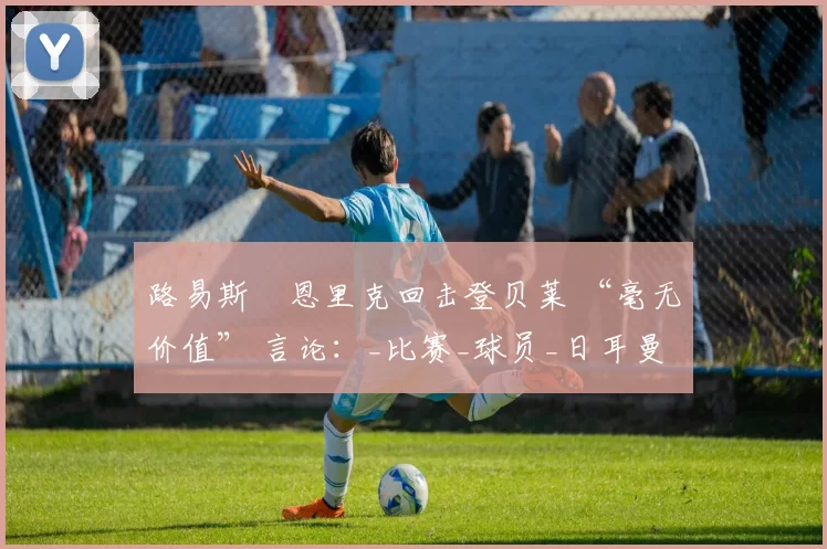 路易斯・恩里克回击登贝莱 “毫无价值” 言论:_比赛_球员_日耳曼