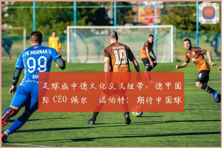 足球成中德文化交流纽带,德甲国际 CEO 佩尔・诺伯特:期待中国球员登场