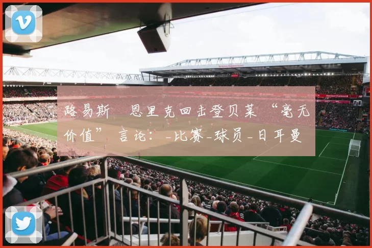 路易斯・恩里克回击登贝莱 “毫无价值” 言论:_比赛_球员_日耳曼