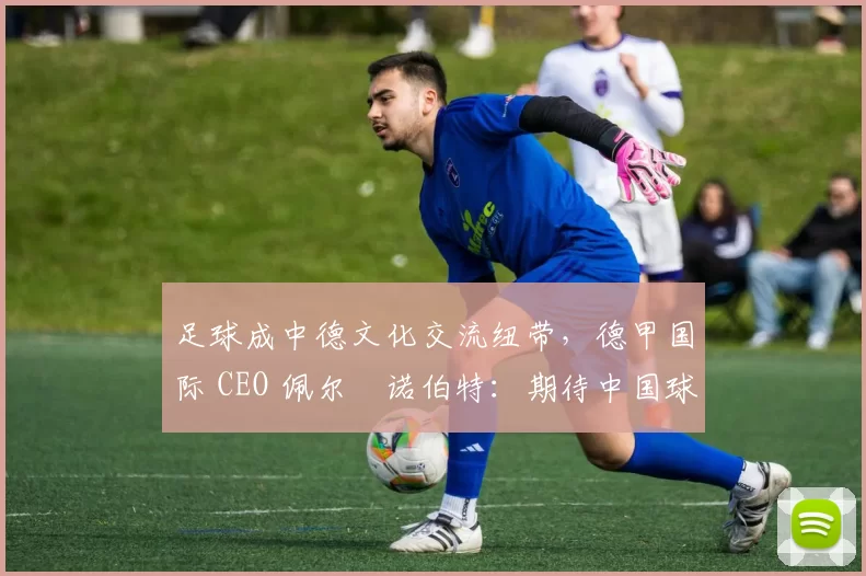 足球成中德文化交流纽带，德甲国际 CEO 佩尔・诺伯特：期待中国球员登场