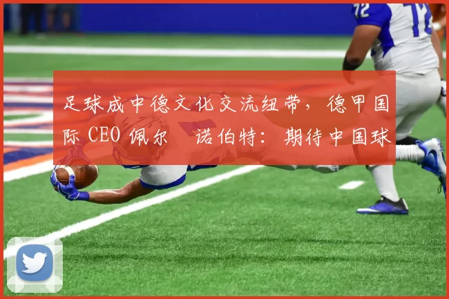 足球成中德文化交流纽带，德甲国际 CEO 佩尔・诺伯特：期待中国球员登场