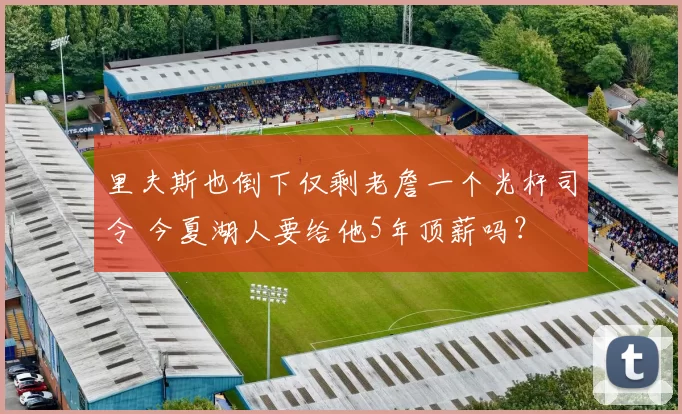 里夫斯也倒下仅剩老詹一个光杆司令 今夏湖人要给他5年顶薪吗?