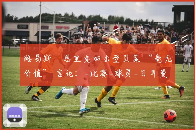 路易斯・恩里克回击登贝莱 “毫无价值” 言论:_比赛_球员_日耳曼