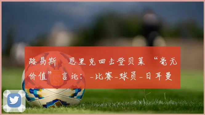 路易斯・恩里克回击登贝莱 “毫无价值” 言论：_比赛_球员_日耳曼