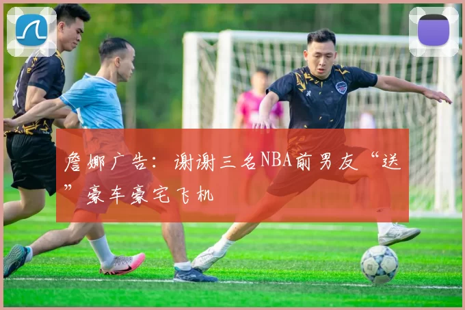 詹娜广告：谢谢三名NBA前男友“送”豪车豪宅飞机