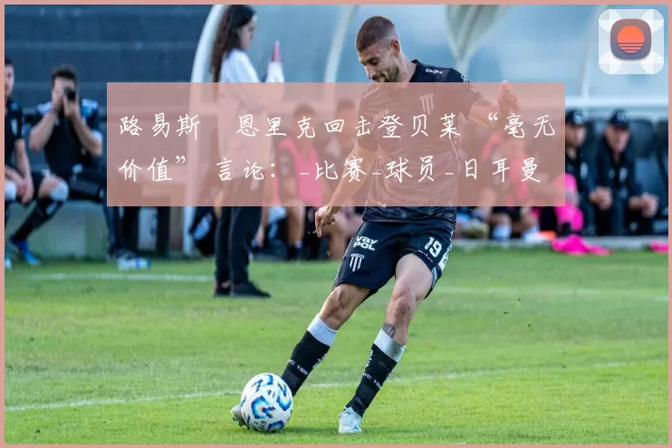 路易斯・恩里克回击登贝莱 “毫无价值” 言论：_比赛_球员_日耳曼