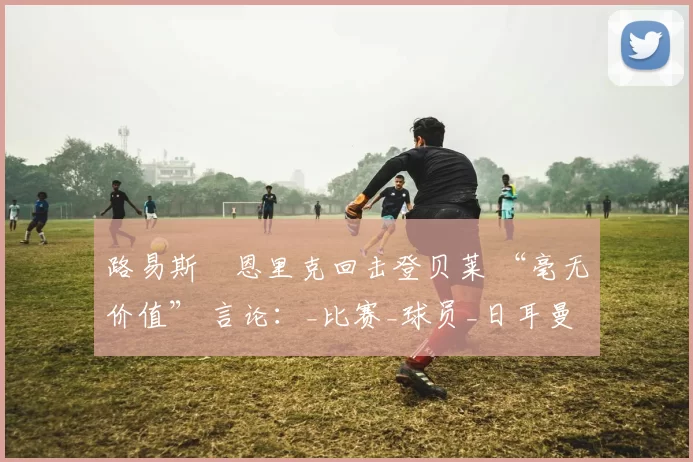 路易斯・恩里克回击登贝莱 “毫无价值” 言论：_比赛_球员_日耳曼