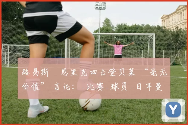 路易斯・恩里克回击登贝莱 “毫无价值” 言论：_比赛_球员_日耳曼