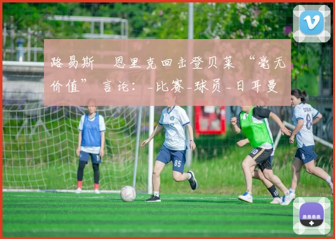 路易斯・恩里克回击登贝莱 “毫无价值” 言论：_比赛_球员_日耳曼