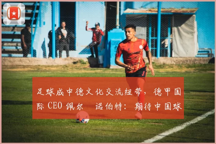 足球成中德文化交流纽带,德甲国际 CEO 佩尔・诺伯特:期待中国球员登场