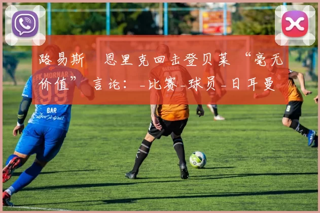 路易斯・恩里克回击登贝莱 “毫无价值” 言论:_比赛_球员_日耳曼