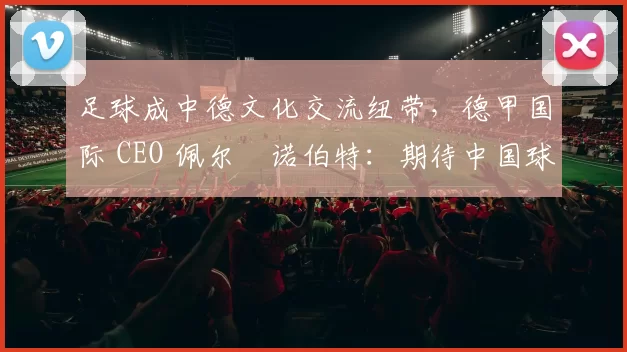 足球成中德文化交流纽带，德甲国际 CEO 佩尔・诺伯特：期待中国球员登场