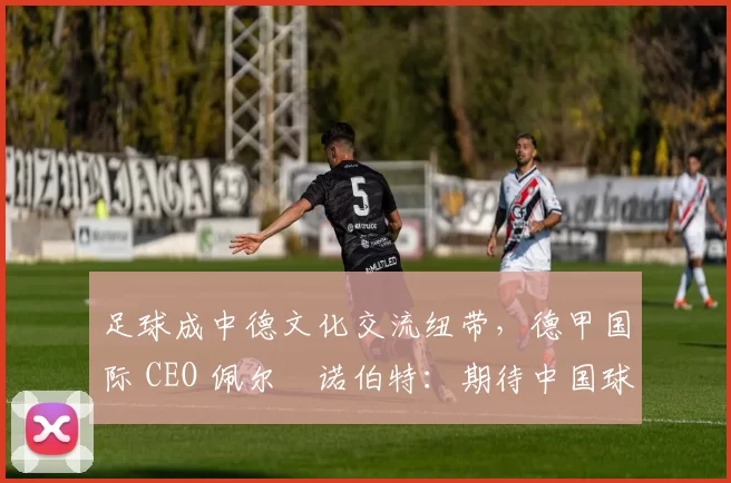 足球成中德文化交流纽带，德甲国际 CEO 佩尔・诺伯特：期待中国球员登场