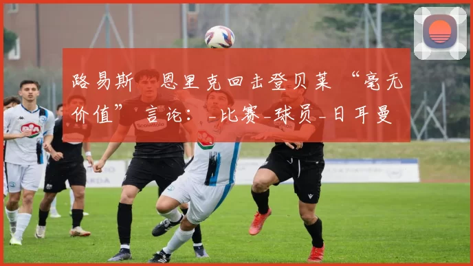 路易斯・恩里克回击登贝莱 “毫无价值” 言论：_比赛_球员_日耳曼
