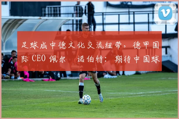 足球成中德文化交流纽带，德甲国际 CEO 佩尔・诺伯特：期待中国球员登场