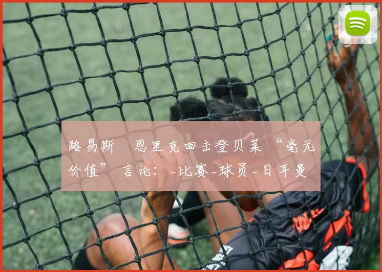 路易斯・恩里克回击登贝莱 “毫无价值” 言论：_比赛_球员_日耳曼