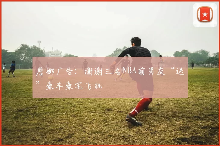 詹娜广告:谢谢三名NBA前男友“送”豪车豪宅飞机