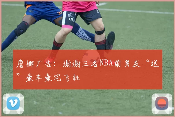 詹娜广告：谢谢三名NBA前男友“送”豪车豪宅飞机