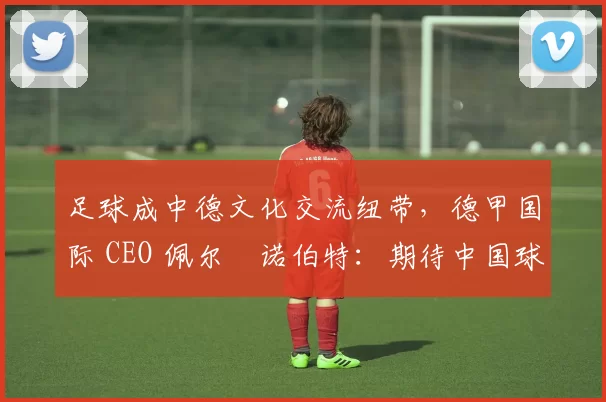 足球成中德文化交流纽带，德甲国际 CEO 佩尔・诺伯特：期待中国球员登场