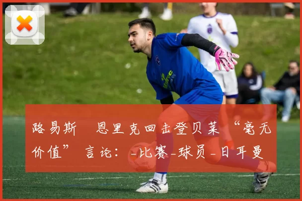 路易斯・恩里克回击登贝莱 “毫无价值” 言论：_比赛_球员_日耳曼