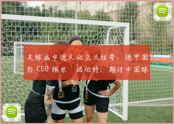 足球成中德文化交流纽带，德甲国际 CEO 佩尔・诺伯特：期待中国球员登场