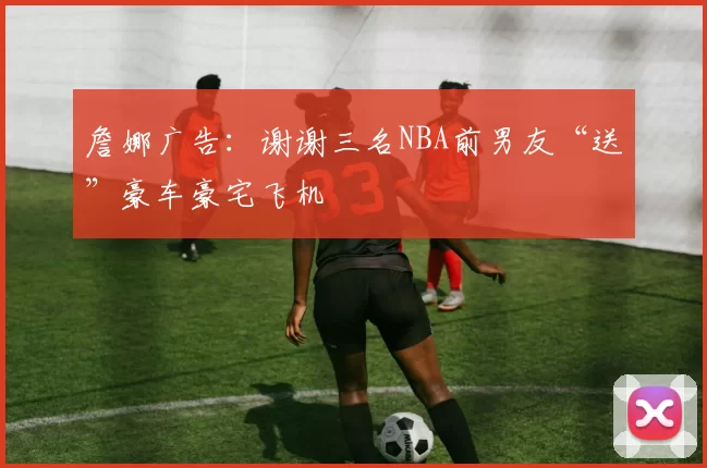 詹娜广告：谢谢三名NBA前男友“送”豪车豪宅飞机