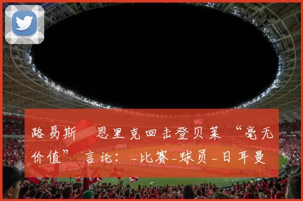 路易斯・恩里克回击登贝莱 “毫无价值” 言论：_比赛_球员_日耳曼