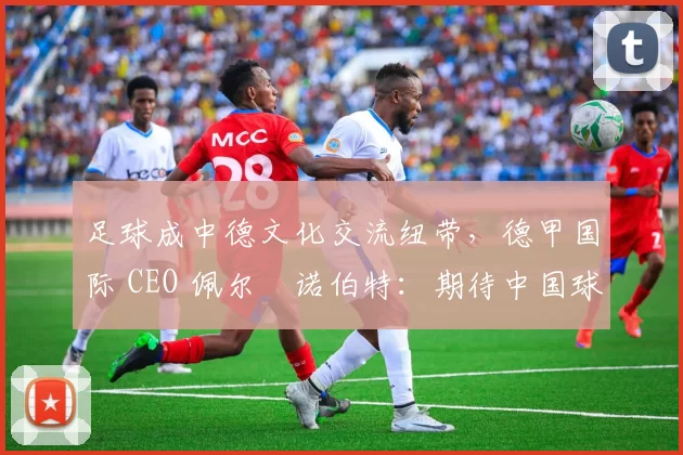 足球成中德文化交流纽带，德甲国际 CEO 佩尔・诺伯特：期待中国球员登场