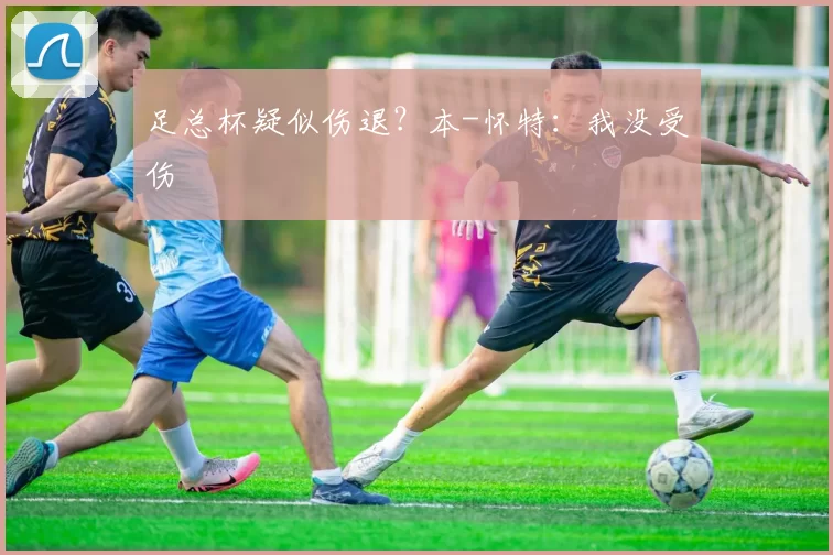 足总杯疑似伤退？本-怀特：我没受伤