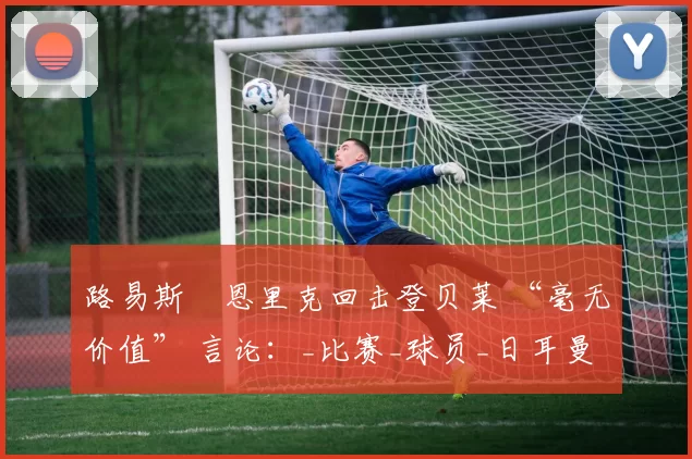 路易斯・恩里克回击登贝莱 “毫无价值” 言论：_比赛_球员_日耳曼