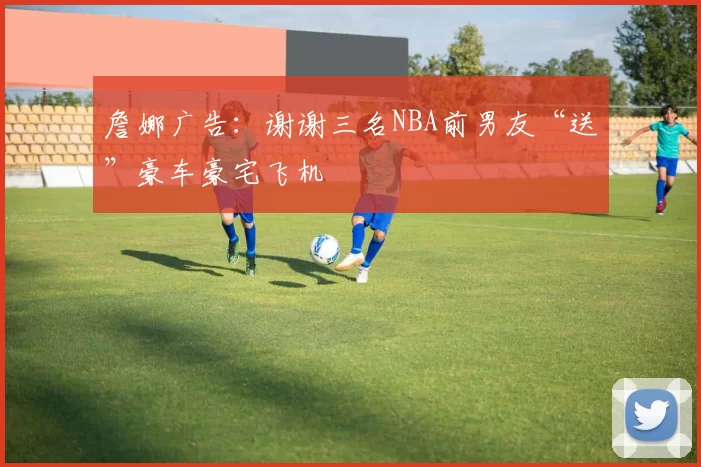 詹娜广告：谢谢三名NBA前男友“送”豪车豪宅飞机