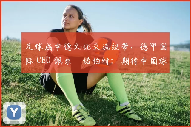 足球成中德文化交流纽带,德甲国际 CEO 佩尔・诺伯特:期待中国球员登场