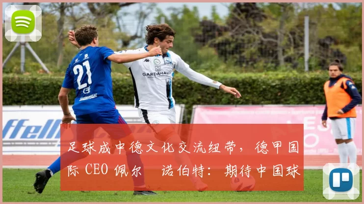足球成中德文化交流纽带，德甲国际 CEO 佩尔・诺伯特：期待中国球员登场