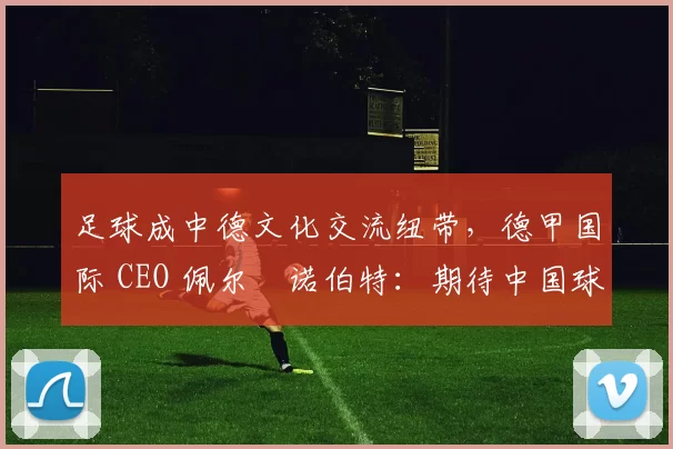 足球成中德文化交流纽带，德甲国际 CEO 佩尔・诺伯特：期待中国球员登场