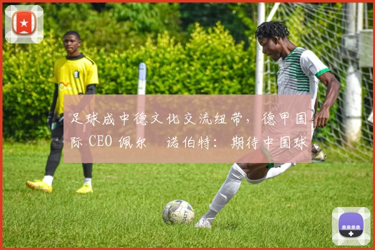 足球成中德文化交流纽带，德甲国际 CEO 佩尔・诺伯特：期待中国球员登场