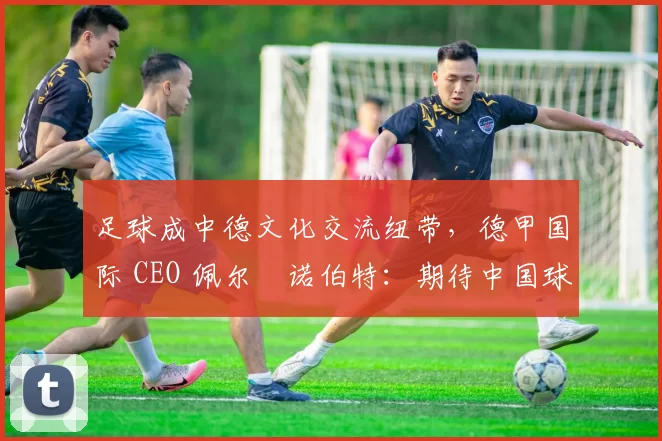 足球成中德文化交流纽带，德甲国际 CEO 佩尔・诺伯特：期待中国球员登场